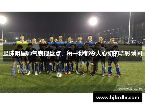 足球明星帅气表现盘点，每一秒都令人心动的精彩瞬间