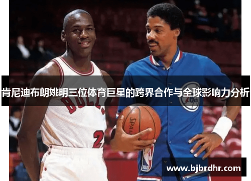 肯尼迪布朗姚明三位体育巨星的跨界合作与全球影响力分析